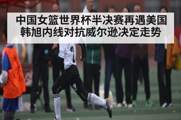 中国女篮世界杯半决赛再遇美国 韩旭内线对抗威尔逊决定走势